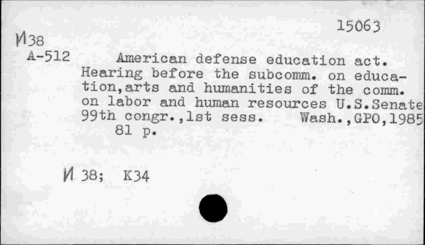 ﻿15063
И 38
4-512 American defense education act.
Hearing before the subcomm. on education, arts and humanities of the comm.
on labor and human resources U.S.Senate 99th congr.,lst sess. Wash.,GPO,1985 81 p.
И 38; K34